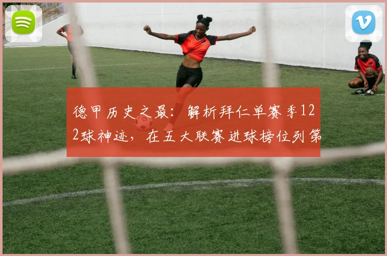 德甲历史之最：解析拜仁单赛季122球神迹，在五大联赛进球榜位列第几？