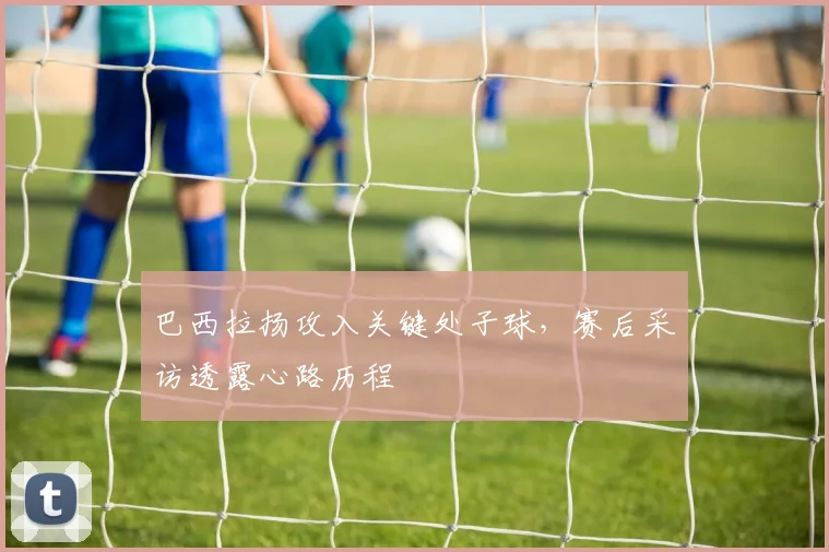 巴西拉扬攻入关键处子球，赛后采访透露心路历程