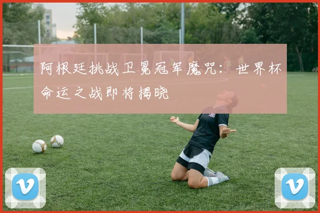 阿根廷挑战卫冕冠军魔咒：世界杯命运之战即将揭晓