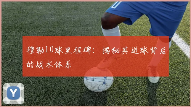 穆勒10球里程碑:揭秘其进球背后的战术体系