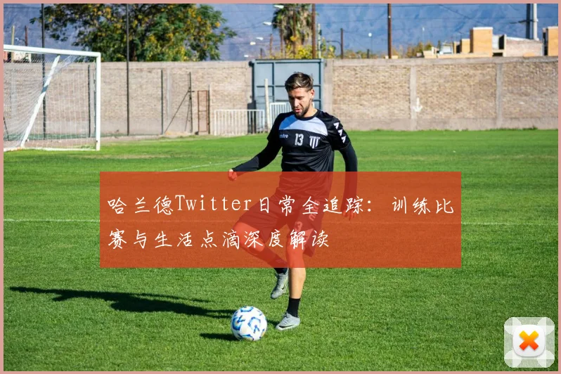 哈兰德Twitter日常全追踪：训练比赛与生活点滴深度解读