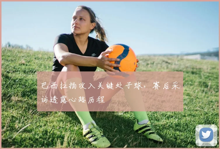 巴西拉扬攻入关键处子球，赛后采访透露心路历程