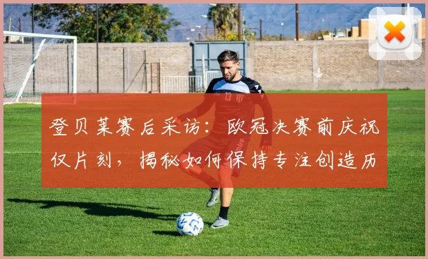 登贝莱赛后采访：欧冠决赛前庆祝仅片刻，揭秘如何保持专注创造历史