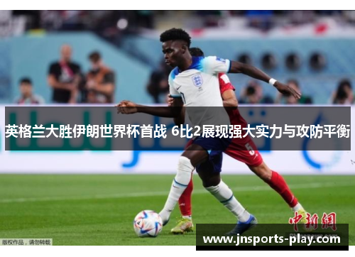 英格兰大胜伊朗世界杯首战 6比2展现强大实力与攻防平衡