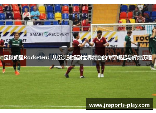 足球明星Rocketen：从街头球场到世界舞台的传奇崛起与辉煌历程