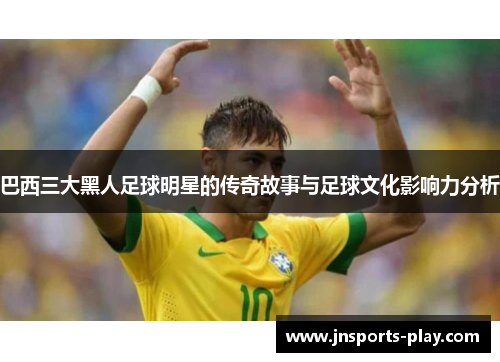 巴西三大黑人足球明星的传奇故事与足球文化影响力分析