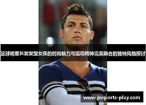 足球明星长发发型女孩的时尚魅力与运动精神完美融合的独特风格探讨