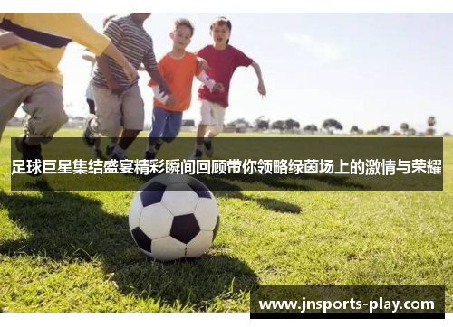 足球巨星集结盛宴精彩瞬间回顾带你领略绿茵场上的激情与荣耀