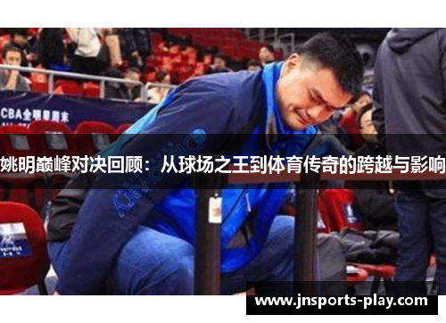 姚明巅峰对决回顾：从球场之王到体育传奇的跨越与影响