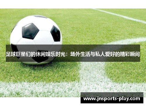足球巨星们的休闲娱乐时光：场外生活与私人爱好的精彩瞬间