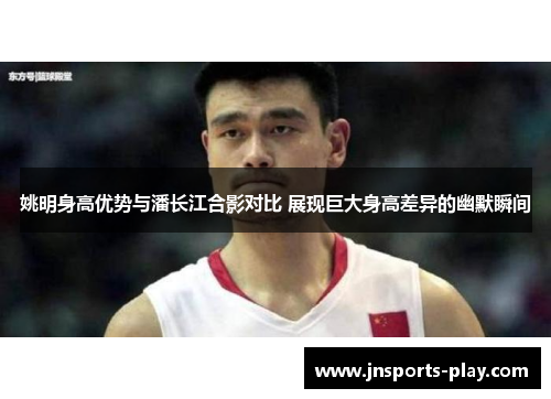 姚明身高优势与潘长江合影对比 展现巨大身高差异的幽默瞬间
