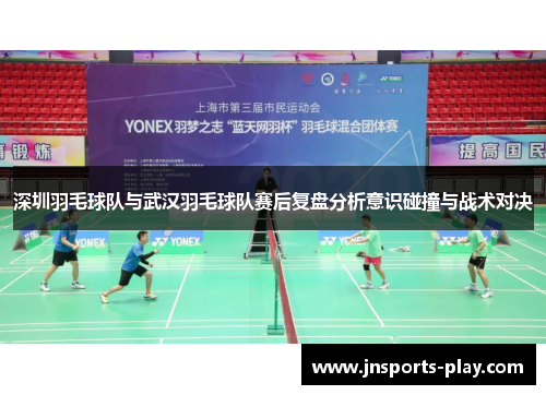 深圳羽毛球队与武汉羽毛球队赛后复盘分析意识碰撞与战术对决