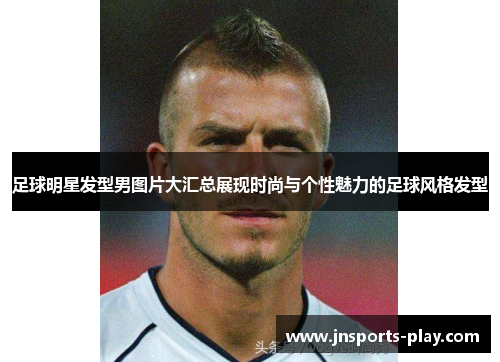 足球明星发型男图片大汇总展现时尚与个性魅力的足球风格发型