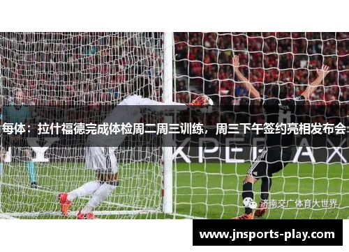 每体：拉什福德完成体检周二周三训练，周三下午签约亮相发布会
