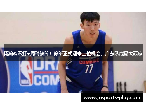 杨瀚森不打+周琦缺阵！徐昕正式迎来上位机会，广东队成最大赢家